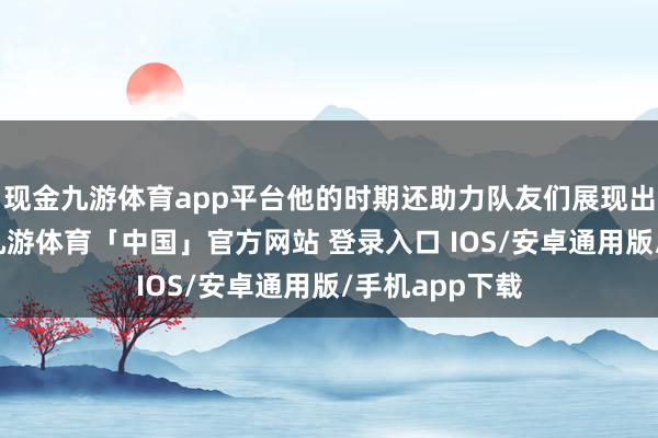 现金九游体育app平台他的时期还助力队友们展现出巴萨的格调-九游体育「中国」官方网站 登录入口 IOS/安卓通用版/手机app下载