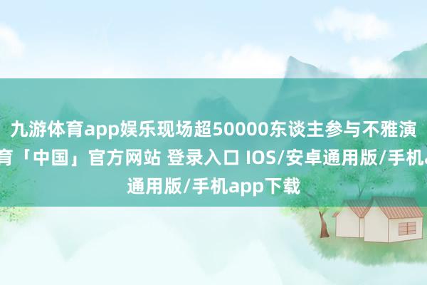 九游体育app娱乐现场超50000东谈主参与不雅演-九游体育「中国」官方网站 登录入口 IOS/安卓通用版/手机app下载