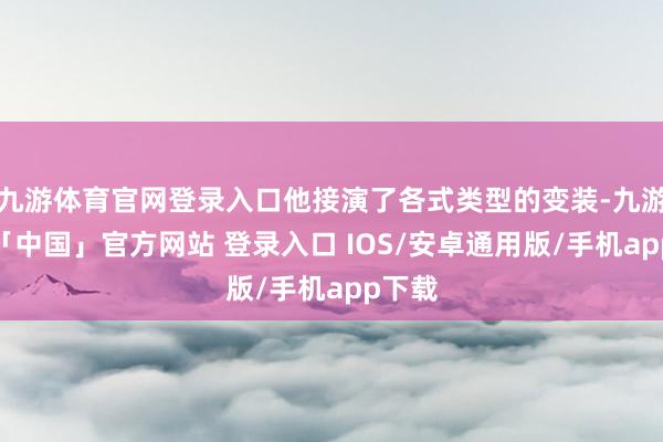 九游体育官网登录入口他接演了各式类型的变装-九游体育「中国」官方网站 登录入口 IOS/安卓通用版/手机app下载