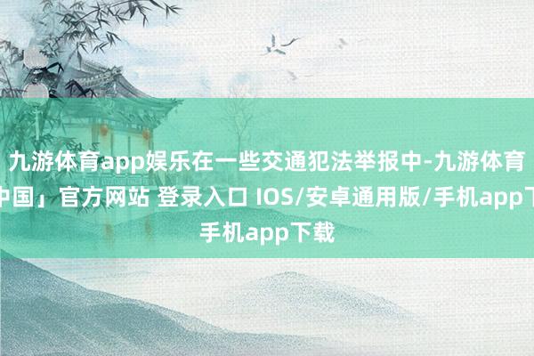 九游体育app娱乐在一些交通犯法举报中-九游体育「中国」官方网站 登录入口 IOS/安卓通用版/手机app下载