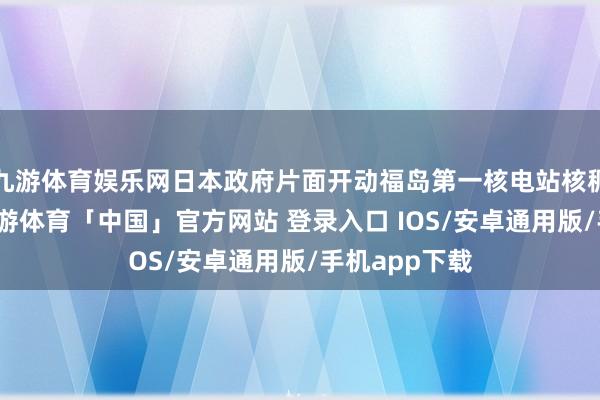 九游体育娱乐网日本政府片面开动福岛第一核电站核稠浊水排海-九游体育「中国」官方网站 登录入口 IOS/安卓通用版/手机app下载