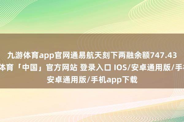 九游体育app官网通易航天刻下两融余额747.43万元-九游体育「中国」官方网站 登录入口 IOS/安卓通用版/手机app下载