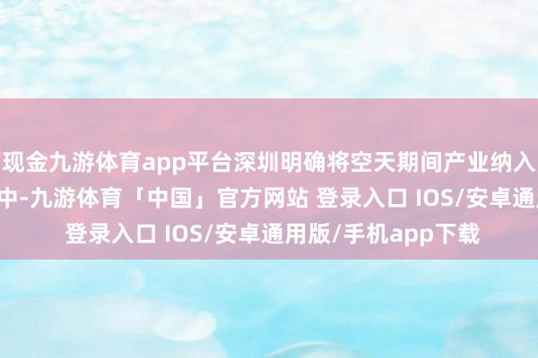 现金九游体育app平台深圳明确将空天期间产业纳入“20+8”产业集群中-九游体育「中国」官方网站 登录入口 IOS/安卓通用版/手机app下载