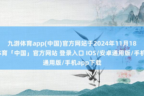 九游体育app(中国)官方网站于2024年11月18日-九游体育「中国」官方网站 登录入口 IOS/安卓通用版/手机app下载