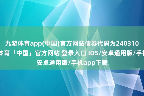 九游体育app(中国)官方网站债券代码为240310.SH-九游体育「中国」官方网站 登录入口 IOS/安卓通用版/手机app下载