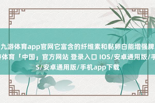 九游体育app官网它富含的纤维素和黏卵白能增强脾胃功能-九游体育「中国」官方网站 登录入口 IOS/安卓通用版/手机app下载