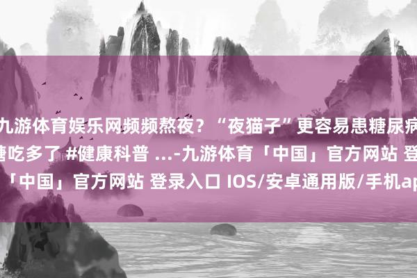 九游体育娱乐网频频熬夜？“夜猫子”更容易患糖尿病！糖尿病不是因为糖吃多了 #健康科普 ...-九游体育「中国」官方网站 登录入口 IOS/安卓通用版/手机app下载