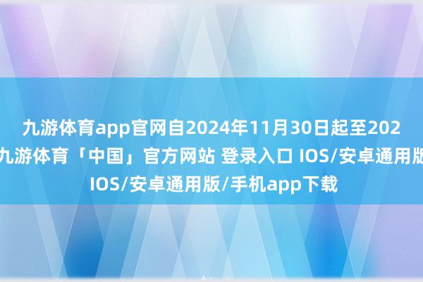 九游体育app官网自2024年11月30日起至2025年12月31日-九游体育「中国」官方网站 登录入口 IOS/安卓通用版/手机app下载