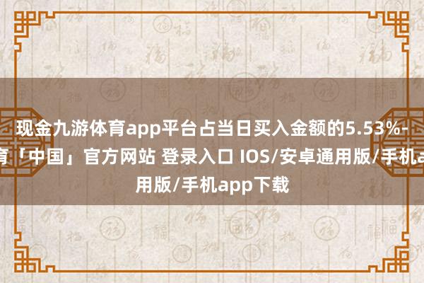 现金九游体育app平台占当日买入金额的5.53%-九游体育「中国」官方网站 登录入口 IOS/安卓通用版/手机app下载