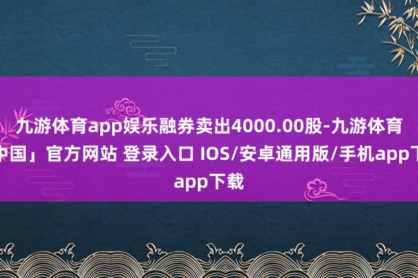 九游体育app娱乐融券卖出4000.00股-九游体育「中国」官方网站 登录入口 IOS/安卓通用版/手机app下载