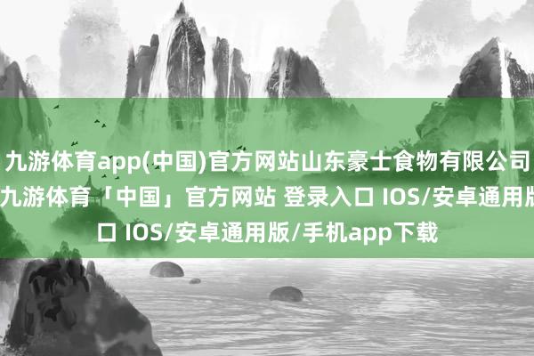 九游体育app(中国)官方网站山东豪士食物有限公司培植于2020年-九游体育「中国」官方网站 登录入口 IOS/安卓通用版/手机app下载