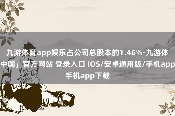 九游体育app娱乐占公司总股本的1.46%-九游体育「中国」官方网站 登录入口 IOS/安卓通用版/手机app下载