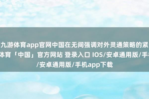 九游体育app官网中国在无间强调对外灵通策略的紧要性-九游体育「中国」官方网站 登录入口 IOS/安卓通用版/手机app下载