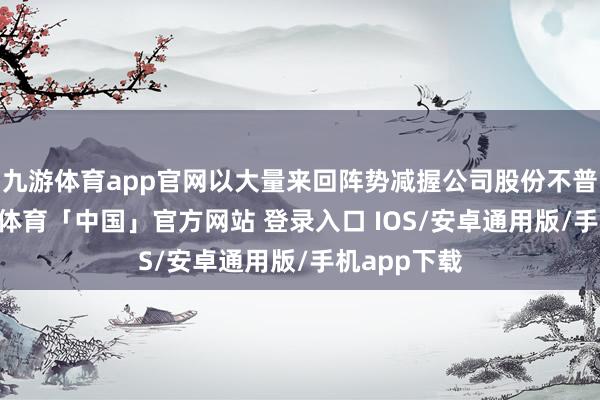 九游体育app官网以大量来回阵势减握公司股份不普及24-九游体育「中国」官方网站 登录入口 IOS/安卓通用版/手机app下载