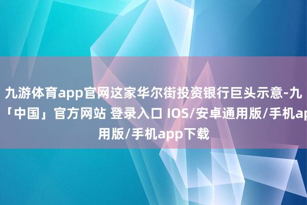 九游体育app官网这家华尔街投资银行巨头示意-九游体育「中国」官方网站 登录入口 IOS/安卓通用版/手机app下载