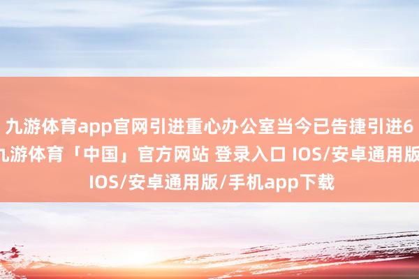 九游体育app官网引进重心办公室当今已告捷引进66间重心企业-九游体育「中国」官方网站 登录入口 IOS/安卓通用版/手机app下载