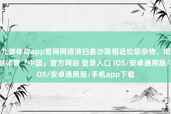 九游体育app官网网络清扫娄沙路相近垃圾杂物、烟头杂草等-九游体育「中国」官方网站 登录入口 IOS/安卓通用版/手机app下载