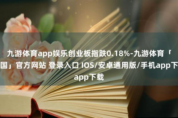 九游体育app娱乐创业板指跌0.18%-九游体育「中国」官方网站 登录入口 IOS/安卓通用版/手机app下载