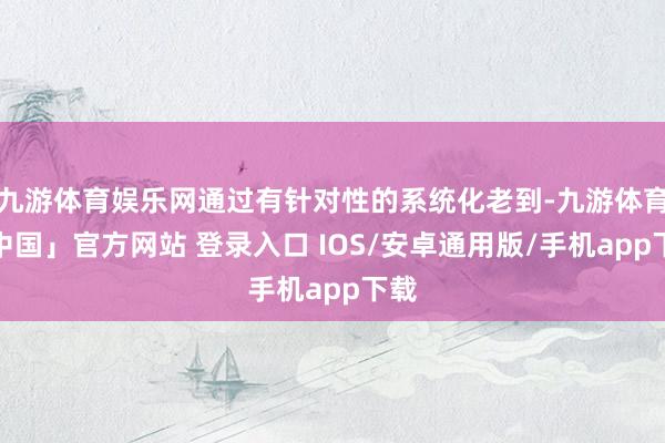 九游体育娱乐网通过有针对性的系统化老到-九游体育「中国」官方网站 登录入口 IOS/安卓通用版/手机app下载