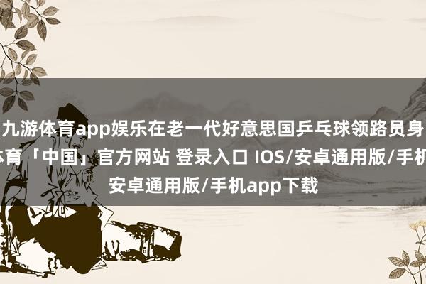 九游体育app娱乐在老一代好意思国乒乓球领路员身上-九游体育「中国」官方网站 登录入口 IOS/安卓通用版/手机app下载