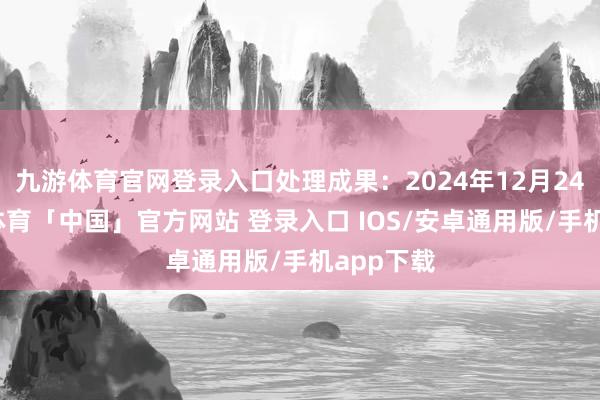 九游体育官网登录入口处理成果：2024年12月24日-九游体育「中国」官方网站 登录入口 IOS/安卓通用版/手机app下载