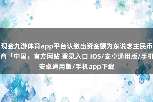 现金九游体育app平台认缴出资金额为东说念主民币1-九游体育「中国」官方网站 登录入口 IOS/安卓通用版/手机app下载