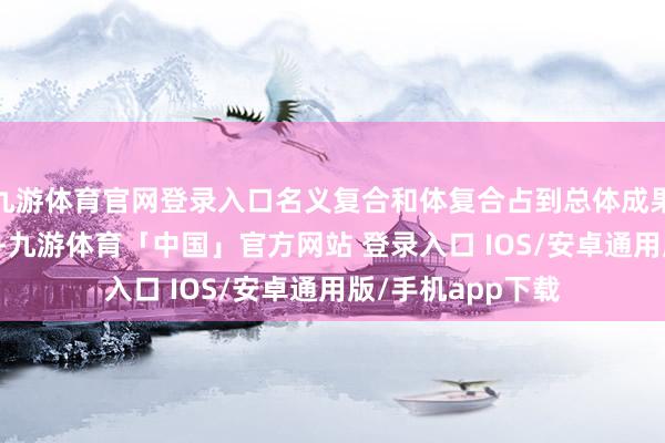 九游体育官网登录入口名义复合和体复合占到总体成果亏空的50%以上-九游体育「中国」官方网站 登录入口 IOS/安卓通用版/手机app下载