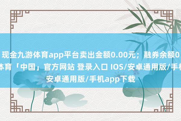 现金九游体育app平台卖出金额0.00元；融券余额0.00-九游体育「中国」官方网站 登录入口 IOS/安卓通用版/手机app下载