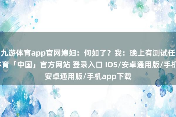 九游体育app官网媳妇：何如了？我：晚上有测试任务-九游体育「中国」官方网站 登录入口 IOS/安卓通用版/手机app下载