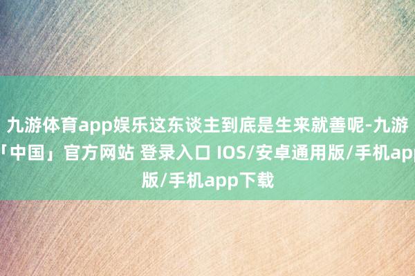 九游体育app娱乐这东谈主到底是生来就善呢-九游体育「中国」官方网站 登录入口 IOS/安卓通用版/手机app下载