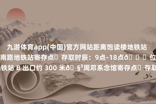 九游体育app(中国)官方网站距离饱读楼地铁站 D 出口约 350 米🧳红旗南路地铁站寄存点⏰存取时辰：9点-18点📍位置阶梯：距离红旗南路地铁站 B 出口约 300 米🧳周邓系念馆寄存点⏰存取时辰：8点-22点📍位置阶梯：距离周邓系念馆C口约 480 米 发布于：江西省-九游体育「中国」官方网站 登录入口 IOS/安卓通用版/手机app下载