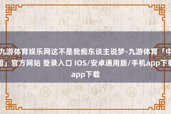 九游体育娱乐网这不是我痴东谈主说梦-九游体育「中国」官方网站 登录入口 IOS/安卓通用版/手机app下载